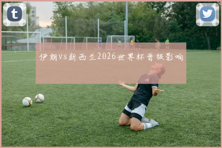 伊朗vs新西兰2026世界杯晋级影响