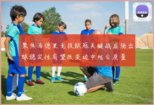 聚焦马德里竞技欧冠关键战后场出球稳定性有望改变边中结合质量