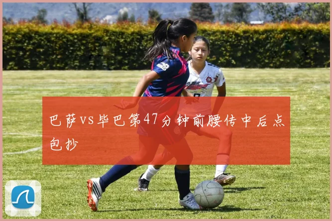 巴萨vs毕巴第47分钟前腰传中后点包抄