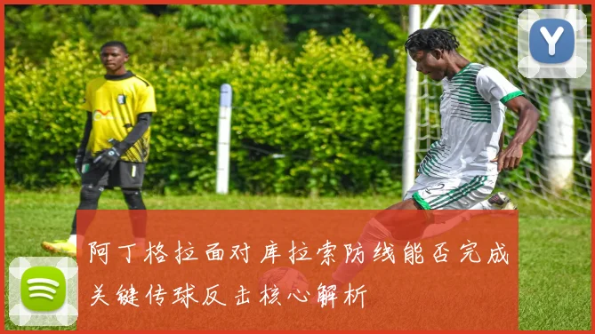 阿丁格拉面对库拉索防线能否完成关键传球反击核心解析