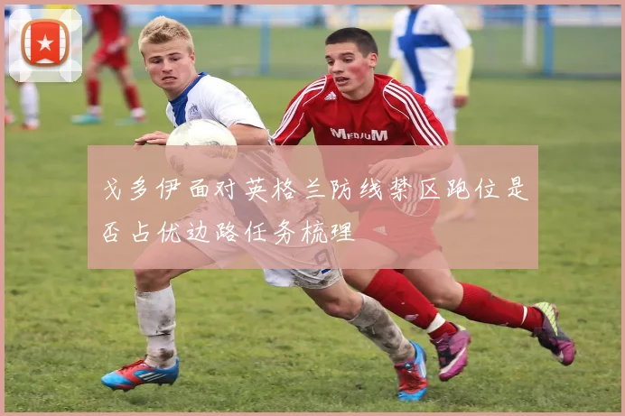 戈多伊面对英格兰防线禁区跑位是否占优边路任务梳理