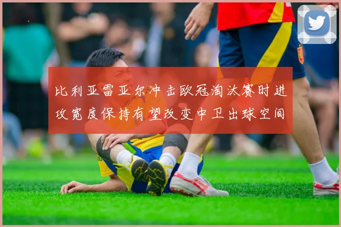 比利亚雷亚尔冲击欧冠淘汰赛时进攻宽度保持有望改变中卫出球空间