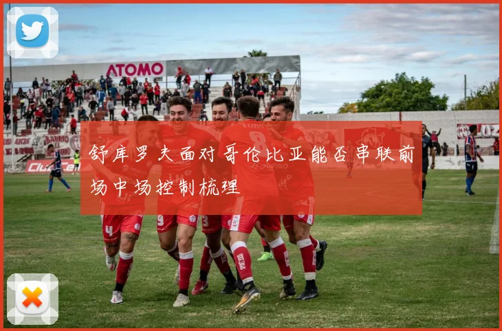 舒库罗夫面对哥伦比亚能否串联前场中场控制梳理