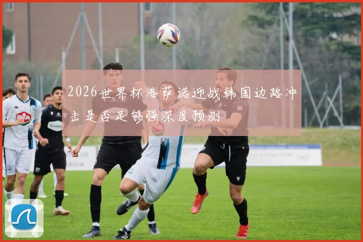 2026世界杯洛萨诺迎战韩国边路冲击是否足够强深度预测