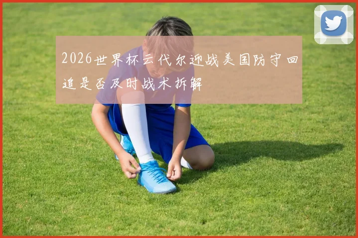 2026世界杯云代尔迎战美国防守回追是否及时战术拆解