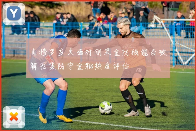 肖穆罗多夫面对刚果金防线能否破解密集防守金靴热度评估