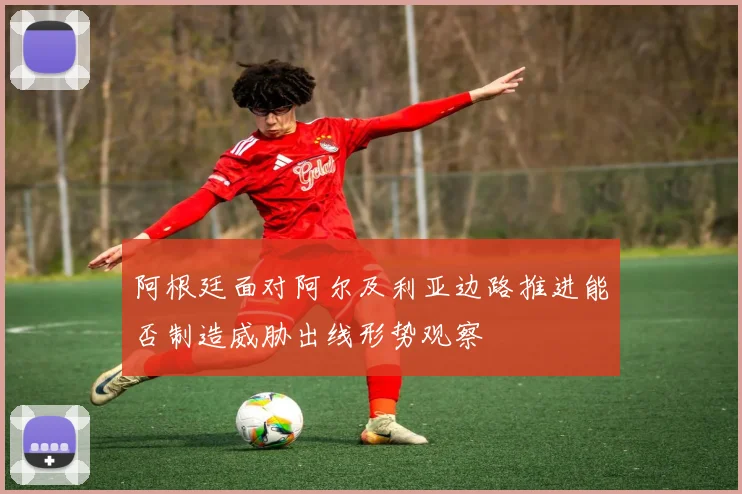 阿根廷面对阿尔及利亚边路推进能否制造威胁出线形势观察