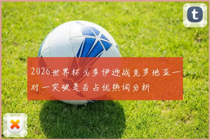 2026世界杯戈多伊迎战克罗地亚一对一突破是否占优热词分析