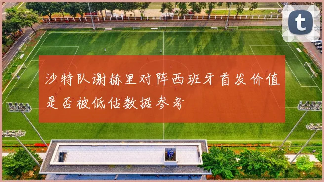 沙特队谢赫里对阵西班牙首发价值是否被低估数据参考