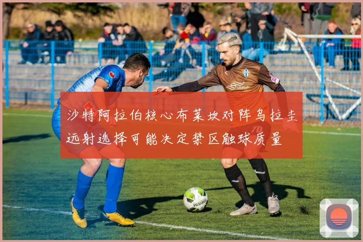 沙特阿拉伯核心布莱坎对阵乌拉圭远射选择可能决定禁区触球质量