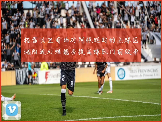 格雷戈里奇面对阿根廷时的点球区域附近处理能否提高球队门前效率