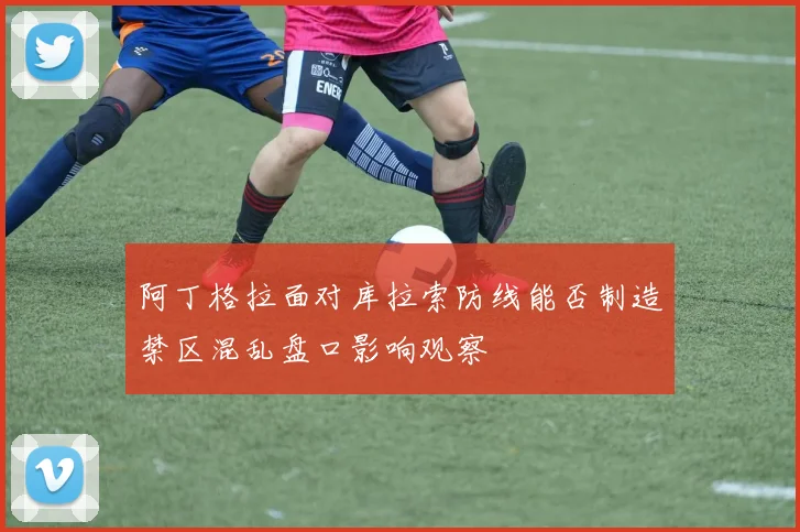 阿丁格拉面对库拉索防线能否制造禁区混乱盘口影响观察