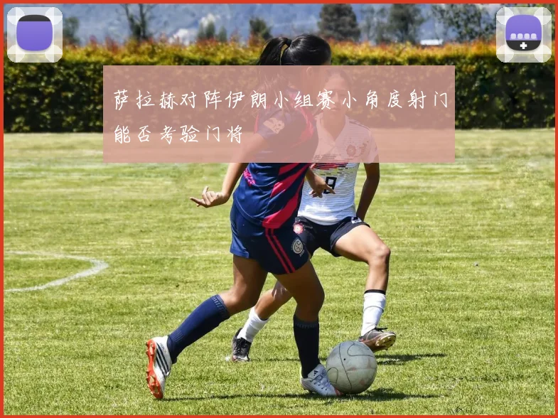 萨拉赫对阵伊朗小组赛小角度射门能否考验门将