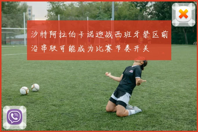 沙特阿拉伯卡诺迎战西班牙禁区前沿串联可能成为比赛节奏开关