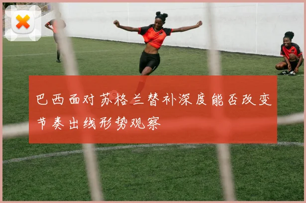 巴西面对苏格兰替补深度能否改变节奏出线形势观察