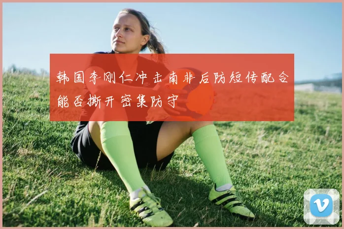 韩国李刚仁冲击南非后防短传配合能否撕开密集防守