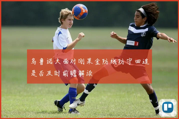 乌鲁诺夫面对刚果金防线防守回追是否及时前瞻解读
