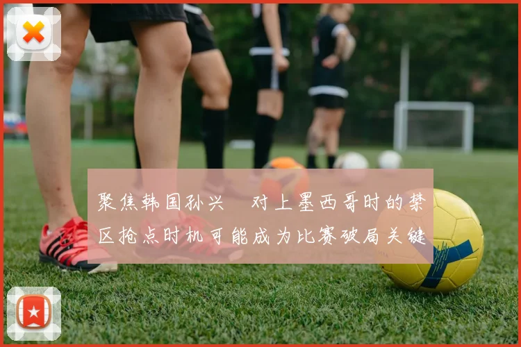 聚焦韩国孙兴慜对上墨西哥时的禁区抢点时机可能成为比赛破局关键