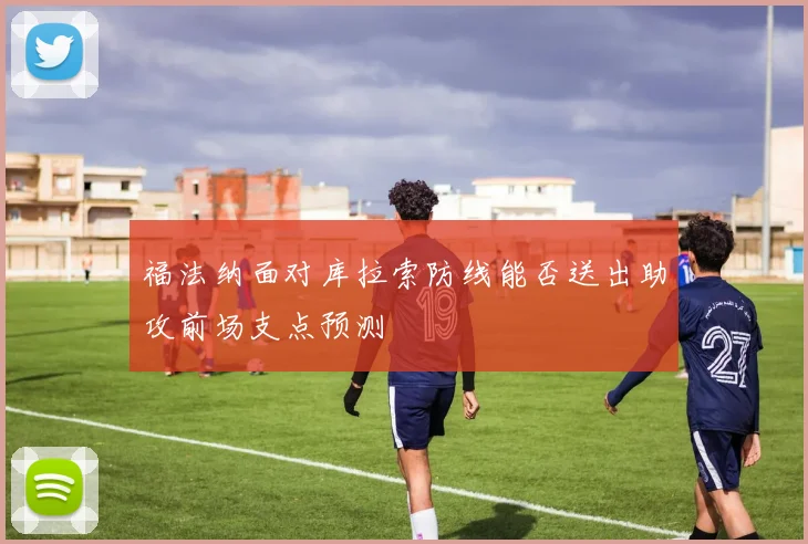 福法纳面对库拉索防线能否送出助攻前场支点预测