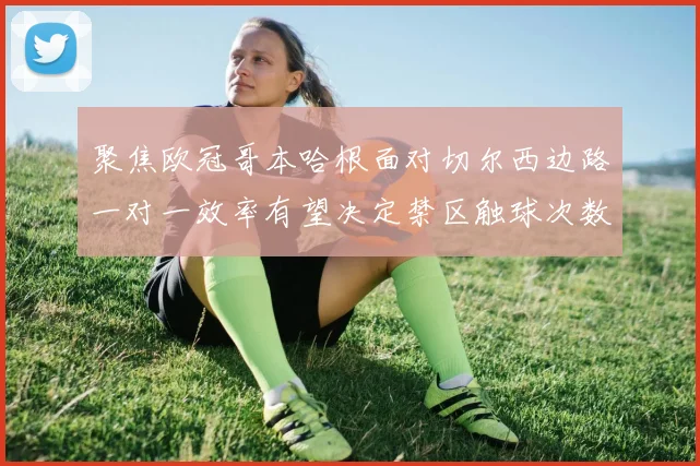 聚焦欧冠哥本哈根面对切尔西边路一对一效率有望决定禁区触球次数
