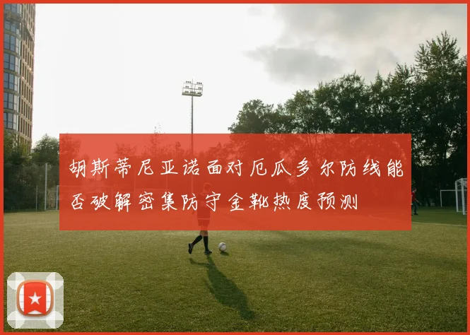 胡斯蒂尼亚诺面对厄瓜多尔防线能否破解密集防守金靴热度预测