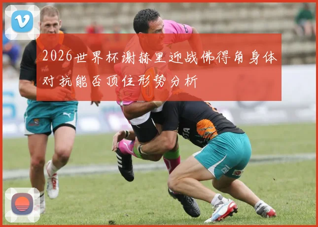 2026世界杯谢赫里迎战佛得角身体对抗能否顶住形势分析