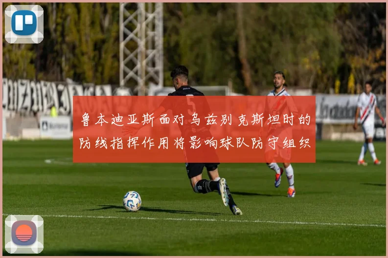 鲁本迪亚斯面对乌兹别克斯坦时的防线指挥作用将影响球队防守组织