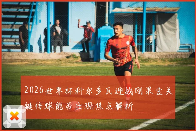 2026世界杯科尔多瓦迎战刚果金关键传球能否出现焦点解析