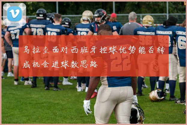 乌拉圭面对西班牙控球优势能否转成机会进球数思路