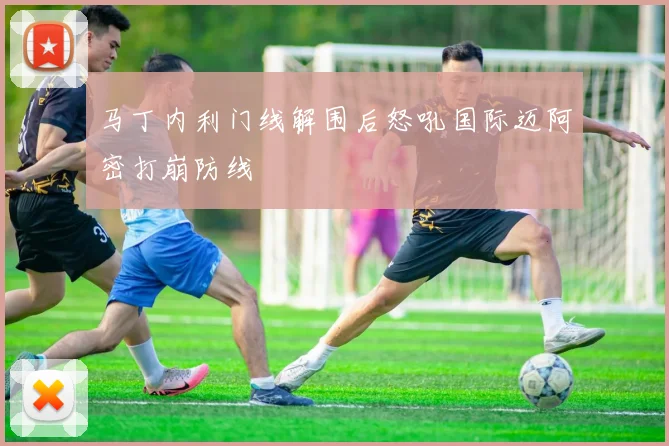 马丁内利门线解围后怒吼国际迈阿密打崩防线