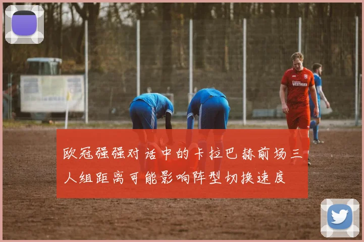 欧冠强强对话中的卡拉巴赫前场三人组距离可能影响阵型切换速度