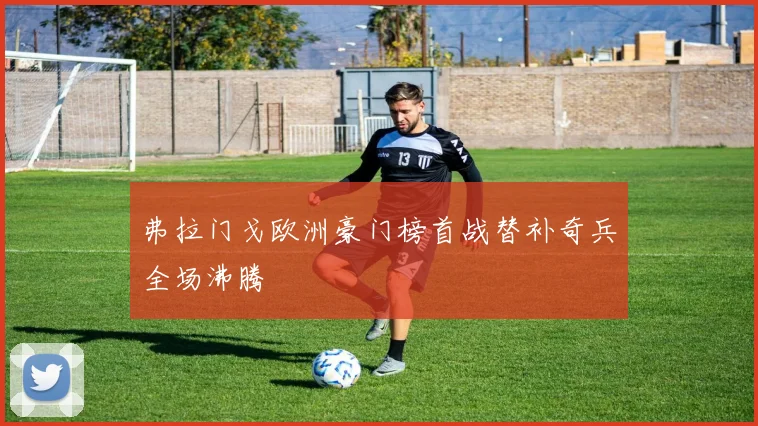 弗拉门戈欧洲豪门榜首战替补奇兵全场沸腾