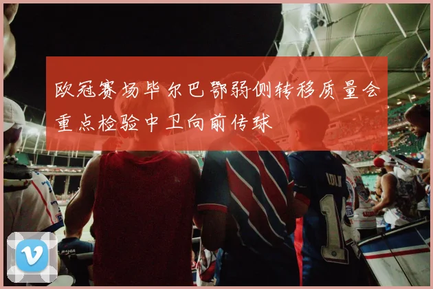 欧冠赛场毕尔巴鄂弱侧转移质量会重点检验中卫向前传球