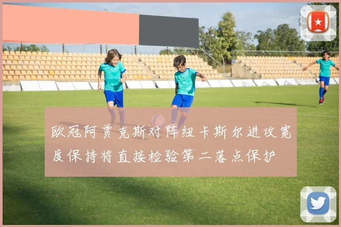 欧冠阿贾克斯对阵纽卡斯尔进攻宽度保持将直接检验第二落点保护
