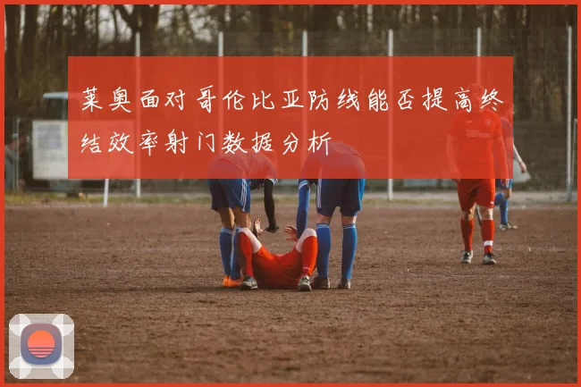 莱奥面对哥伦比亚防线能否提高终结效率射门数据分析
