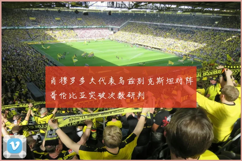 肖穆罗多夫代表乌兹别克斯坦对阵哥伦比亚突破次数研判