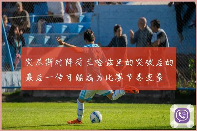 突尼斯对阵荷兰哈兹里的突破后的最后一传可能成为比赛节奏变量