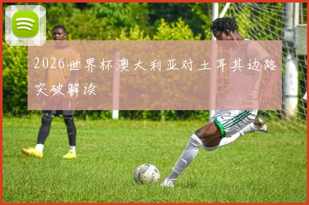2026世界杯澳大利亚对土耳其边路突破解读