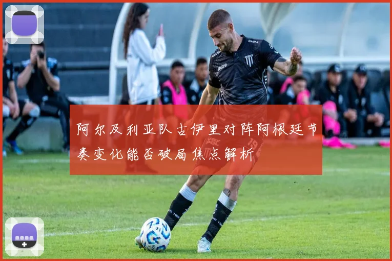 阿尔及利亚队古伊里对阵阿根廷节奏变化能否破局焦点解析