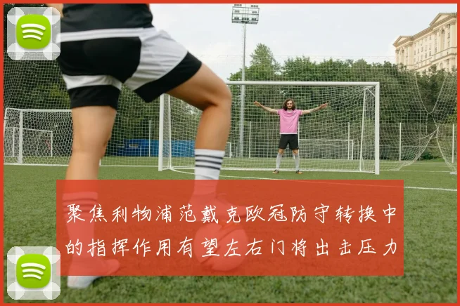 聚焦利物浦范戴克欧冠防守转换中的指挥作用有望左右门将出击压力