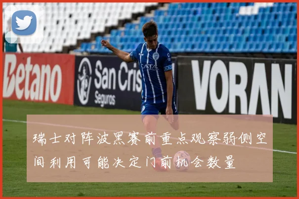 瑞士对阵波黑赛前重点观察弱侧空间利用可能决定门前机会数量