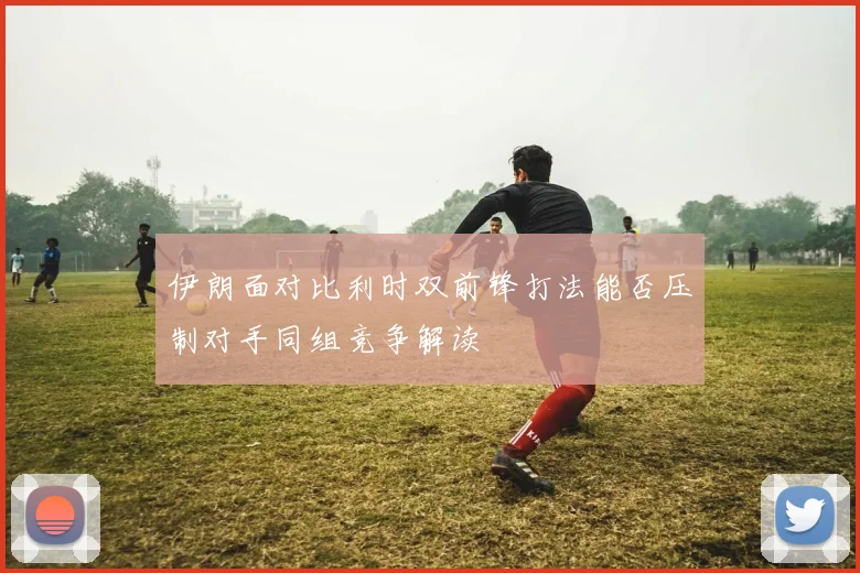 伊朗面对比利时双前锋打法能否压制对手同组竞争解读