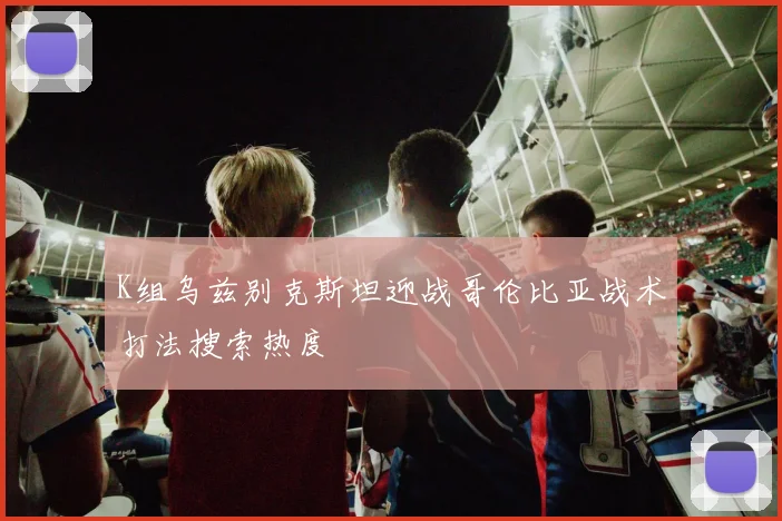 K组乌兹别克斯坦迎战哥伦比亚战术打法搜索热度