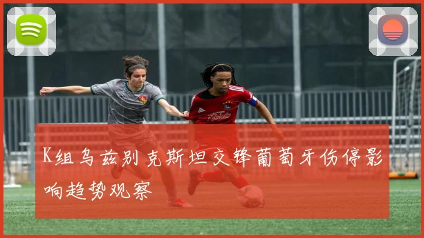 K组乌兹别克斯坦交锋葡萄牙伤停影响趋势观察