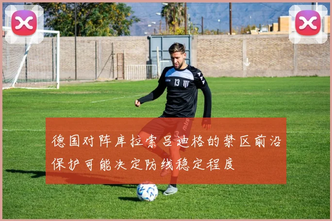 德国对阵库拉索吕迪格的禁区前沿保护可能决定防线稳定程度