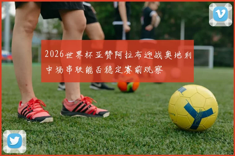 2026世界杯亚赞阿拉布迎战奥地利中场串联能否稳定赛前观察