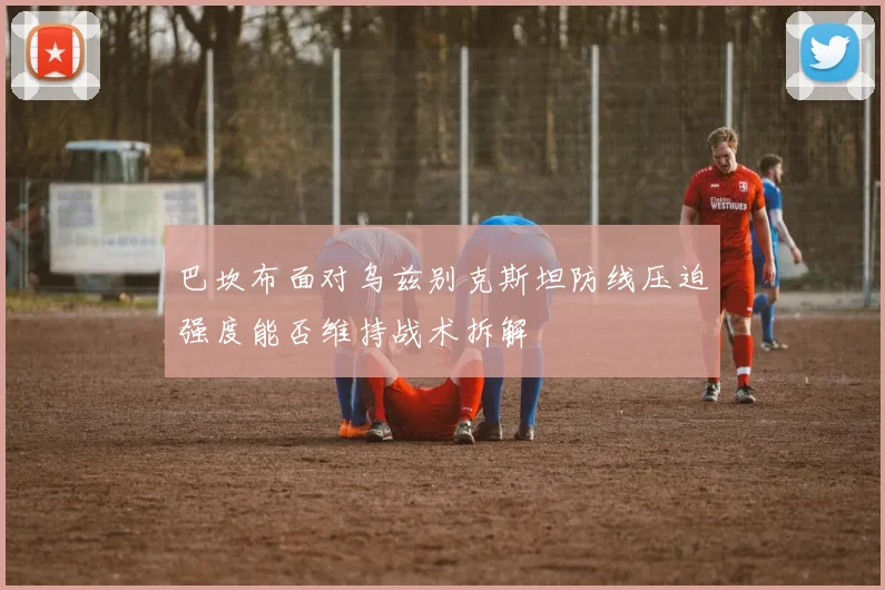 巴坎布面对乌兹别克斯坦防线压迫强度能否维持战术拆解