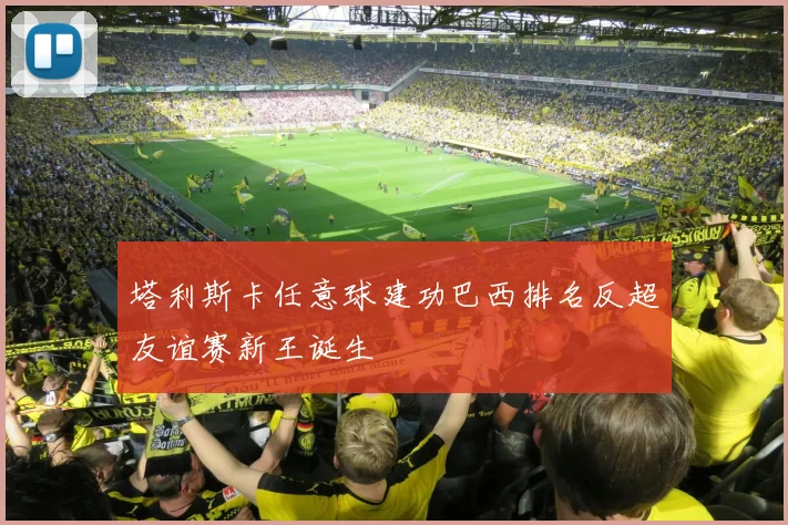 塔利斯卡任意球建功巴西排名反超友谊赛新王诞生