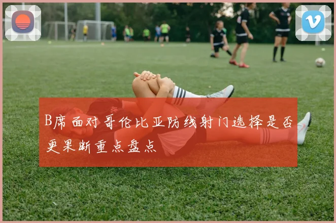 B席面对哥伦比亚防线射门选择是否更果断重点盘点