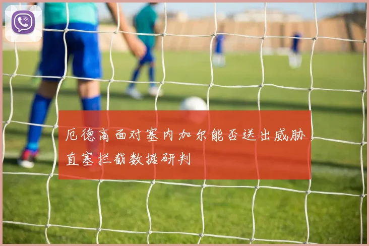 厄德高面对塞内加尔能否送出威胁直塞拦截数据研判